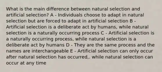 What is the main difference between natural selection and artificial selection? A - Individuals choose to adapt in natural selection but are forced to adapt in artificial selection B - Artificial selection is a deliberate act by humans, while natural selection is a naturally occurring process C - Artificial selection is a naturally occurring process, while natural selection is a deliberate act by humans D - They are the same process and the names are interchangeable E - Artificial selection can only occur after natural selection has occurred,. while natural selection can occur at any time