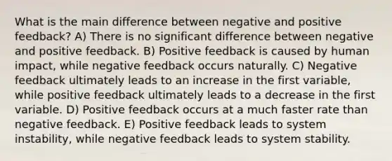 What is the main difference between negative and positive feedback? A) There is no significant difference between negative and positive feedback. B) Positive feedback is caused by human impact, while negative feedback occurs naturally. C) Negative feedback ultimately leads to an increase in the first variable, while positive feedback ultimately leads to a decrease in the first variable. D) Positive feedback occurs at a much faster rate than negative feedback. E) Positive feedback leads to system instability, while negative feedback leads to system stability.