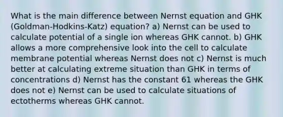 What is the main difference between Nernst equation and GHK (Goldman-Hodkins-Katz) equation? a) Nernst can be used to calculate potential of a single ion whereas GHK cannot. b) GHK allows a more comprehensive look into the cell to calculate membrane potential whereas Nernst does not c) Nernst is much better at calculating extreme situation than GHK in terms of concentrations d) Nernst has the constant 61 whereas the GHK does not e) Nernst can be used to calculate situations of ectotherms whereas GHK cannot.