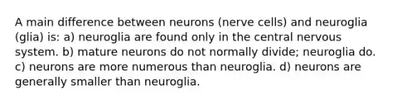 A main difference between neurons (nerve cells) and neuroglia (glia) is: a) neuroglia are found only in the central <a href='https://www.questionai.com/knowledge/kThdVqrsqy-nervous-system' class='anchor-knowledge'>nervous system</a>. b) mature neurons do not normally divide; neuroglia do. c) neurons are more numerous than neuroglia. d) neurons are generally smaller than neuroglia.