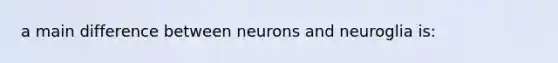 a main difference between neurons and neuroglia is: