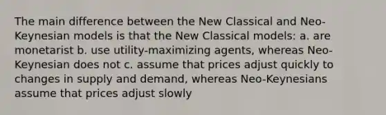 The main difference between the New Classical and Neo-Keynesian models is that the New Classical models: a. are monetarist b. use utility-maximizing agents, whereas Neo-Keynesian does not c. assume that prices adjust quickly to changes in supply and demand, whereas Neo-Keynesians assume that prices adjust slowly