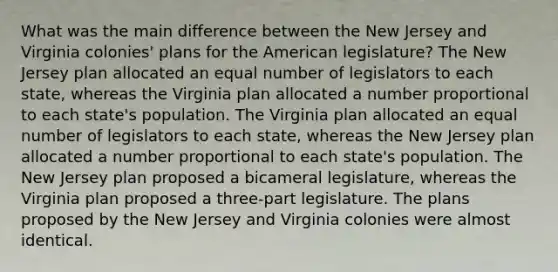 What was the main difference between the New Jersey and Virginia colonies' plans for the American legislature? The New Jersey plan allocated an equal number of legislators to each state, whereas the Virginia plan allocated a number proportional to each state's population. The Virginia plan allocated an equal number of legislators to each state, whereas the New Jersey plan allocated a number proportional to each state's population. The New Jersey plan proposed a bicameral legislature, whereas the Virginia plan proposed a three-part legislature. The plans proposed by the New Jersey and Virginia colonies were almost identical.