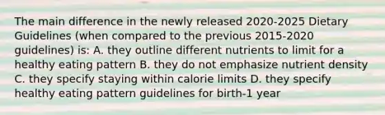 The main difference in the newly released 2020-2025 Dietary Guidelines (when compared to the previous 2015-2020 guidelines) is: A. they outline different nutrients to limit for a healthy eating pattern B. they do not emphasize nutrient density C. they specify staying within calorie limits D. they specify healthy eating pattern guidelines for birth-1 year