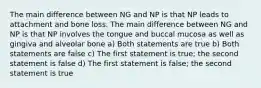 The main difference between NG and NP is that NP leads to attachment and bone loss. The main difference between NG and NP is that NP involves the tongue and buccal mucosa as well as gingiva and alveolar bone a) Both statements are true b) Both statements are false c) The first statement is true; the second statement is false d) The first statement is false; the second statement is true