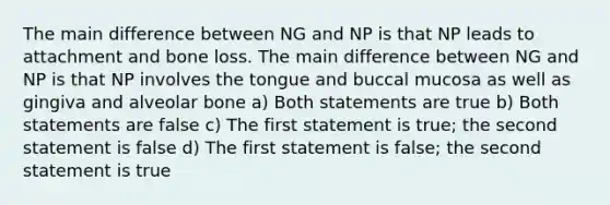 The main difference between NG and NP is that NP leads to attachment and bone loss. The main difference between NG and NP is that NP involves the tongue and buccal mucosa as well as gingiva and alveolar bone a) Both statements are true b) Both statements are false c) The first statement is true; the second statement is false d) The first statement is false; the second statement is true