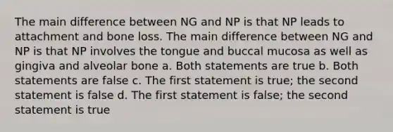 The main difference between NG and NP is that NP leads to attachment and bone loss. The main difference between NG and NP is that NP involves the tongue and buccal mucosa as well as gingiva and alveolar bone a. Both statements are true b. Both statements are false c. The first statement is true; the second statement is false d. The first statement is false; the second statement is true