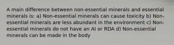 A main difference between non-essential minerals and essential minerals is: a) Non-essential minerals can cause toxicity b) Non-essential minerals are less abundant in the environment c) Non-essential minerals do not have an AI or RDA d) Non-essential minerals can be made in the body