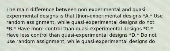 The main difference between non-experimental and quasi-experimental designs is that non-experimental designs *A.* Use random assignment, while quasi-experimental designs do not *B.* Have more control than quasi-experimental designs *C.* Have less control than quasi-experimental designs *D.* Do not use random assignment, while quasi-experimental designs do