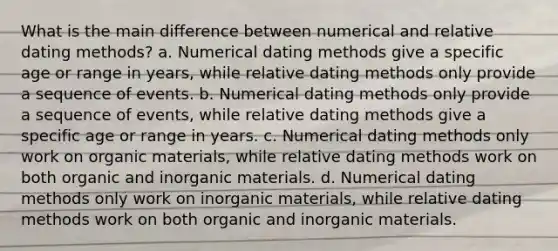 What is the main difference between numerical and relative dating methods? a. Numerical dating methods give a specific age or range in years, while relative dating methods only provide a sequence of events. b. Numerical dating methods only provide a sequence of events, while relative dating methods give a specific age or range in years. c. Numerical dating methods only work on organic materials, while relative dating methods work on both organic and inorganic materials. d. Numerical dating methods only work on inorganic materials, while relative dating methods work on both organic and inorganic materials.