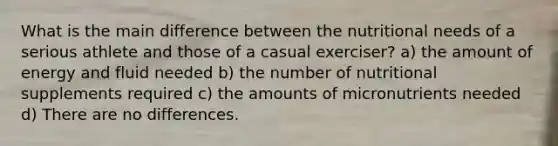 What is the main difference between the nutritional needs of a serious athlete and those of a casual exerciser? a) the amount of energy and fluid needed b) the number of nutritional supplements required c) the amounts of micronutrients needed d) There are no differences.