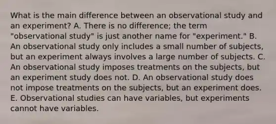 What is the main difference between an observational study and an experiment? A. There is no difference; the term "observational study" is just another name for "experiment." B. An observational study only includes a small number of subjects, but an experiment always involves a large number of subjects. C. An observational study imposes treatments on the subjects, but an experiment study does not. D. An observational study does not impose treatments on the subjects, but an experiment does. E. Observational studies can have variables, but experiments cannot have variables.