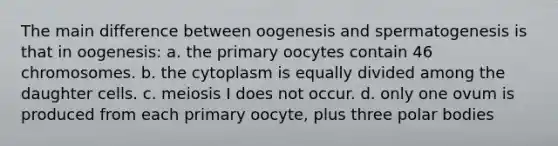 The main difference between oogenesis and spermatogenesis is that in oogenesis: a. the primary oocytes contain 46 chromosomes. b. the cytoplasm is equally divided among the daughter cells. c. meiosis I does not occur. d. only one ovum is produced from each primary oocyte, plus three polar bodies