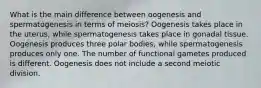 What is the main difference between oogenesis and spermatogenesis in terms of meiosis? Oogenesis takes place in the uterus, while spermatogenesis takes place in gonadal tissue. Oogenesis produces three polar bodies, while spermatogenesis produces only one. The number of functional gametes produced is different. Oogenesis does not include a second meiotic division.