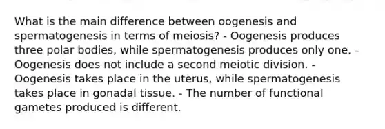 What is the main difference between oogenesis and spermatogenesis in terms of meiosis? - Oogenesis produces three polar bodies, while spermatogenesis produces only one. - Oogenesis does not include a second meiotic division. - Oogenesis takes place in the uterus, while spermatogenesis takes place in gonadal tissue. - The number of functional gametes produced is different.