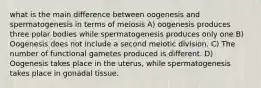 what is the main difference between oogenesis and spermatogenesis in terms of meiosis A) oogenesis produces three polar bodies while spermatogenesis produces only one B) Oogenesis does not include a second meiotic division. C) The number of functional gametes produced is different. D) Oogenesis takes place in the uterus, while spermatogenesis takes place in gonadal tissue.