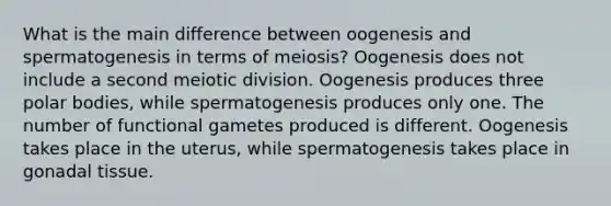 What is the main difference between oogenesis and spermatogenesis in terms of meiosis? Oogenesis does not include a second meiotic division. Oogenesis produces three polar bodies, while spermatogenesis produces only one. The number of functional gametes produced is different. Oogenesis takes place in the uterus, while spermatogenesis takes place in gonadal tissue.