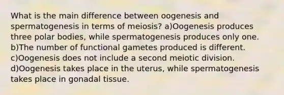 What is the main difference between oogenesis and spermatogenesis in terms of meiosis? a)Oogenesis produces three polar bodies, while spermatogenesis produces only one. b)The number of functional gametes produced is different. c)Oogenesis does not include a second meiotic division. d)Oogenesis takes place in the uterus, while spermatogenesis takes place in gonadal tissue.