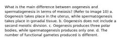 What is the main difference between oogenesis and spermatogenesis in terms of meiosis? (Refer to Image 10) a. Oogenesis takes place in the uterus, while spermatogenesis takes place in gonadal tissue. b. Oogenesis does not include a second meiotic division. c. Oogenesis produces three polar bodies, while spermatogenesis produces only one. d. The number of functional gametes produced is different.