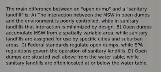 The main difference between an "open dump" and a "sanitary landfill" is: A) The interaction between the MSW in open dumps and the environment is poorly controlled, while in sanitary landfills that interaction is minimized by design. B) Open dumps accumulate MSW from a spatially variable area, while sanitary landfills are assigned for use by specific cities and suburban areas. C) Federal standards regulate open dumps, while EPA regulations govern the operation of sanitary landfills. D) Open dumps are situated well above from the water table, while sanitary landfills are often located at or below the water table.