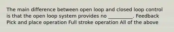 The main difference between open loop and closed loop control is that the open loop system provides no __________. Feedback Pick and place operation Full stroke operation All of the above