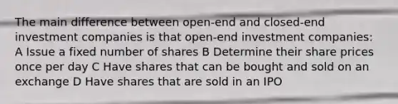 The main difference between open-end and closed-end investment companies is that open-end investment companies: A Issue a fixed number of shares B Determine their share prices once per day C Have shares that can be bought and sold on an exchange D Have shares that are sold in an IPO