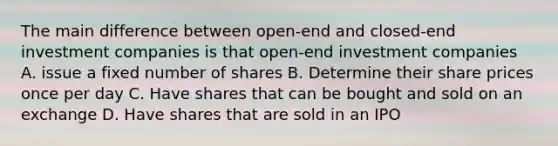 The main difference between open-end and closed-end investment companies is that open-end investment companies A. issue a fixed number of shares B. Determine their share prices once per day C. Have shares that can be bought and sold on an exchange D. Have shares that are sold in an IPO