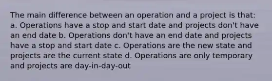 The main difference between an operation and a project is that: a. Operations have a stop and start date and projects don't have an end date b. Operations don't have an end date and projects have a stop and start date c. Operations are the new state and projects are the current state d. Operations are only temporary and projects are day-in-day-out