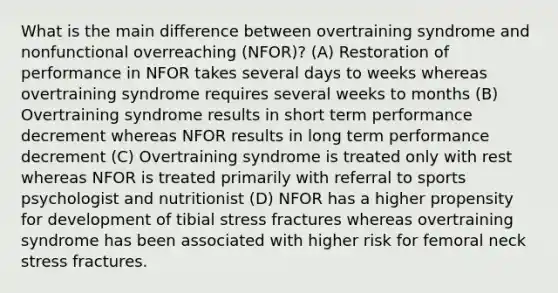 What is the main difference between overtraining syndrome and nonfunctional overreaching (NFOR)? (A) Restoration of performance in NFOR takes several days to weeks whereas overtraining syndrome requires several weeks to months (B) Overtraining syndrome results in short term performance decrement whereas NFOR results in long term performance decrement (C) Overtraining syndrome is treated only with rest whereas NFOR is treated primarily with referral to sports psychologist and nutritionist (D) NFOR has a higher propensity for development of tibial stress fractures whereas overtraining syndrome has been associated with higher risk for femoral neck stress fractures.