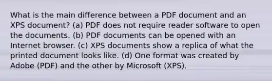 What is the main difference between a PDF document and an XPS document? (a) PDF does not require reader software to open the documents. (b) PDF documents can be opened with an Internet browser. (c) XPS documents show a replica of what the printed document looks like. (d) One format was created by Adobe (PDF) and the other by Microsoft (XPS).