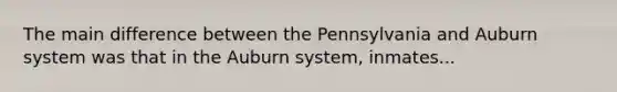 The main difference between the Pennsylvania and Auburn system was that in the Auburn system, inmates...