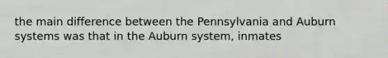 the main difference between the Pennsylvania and Auburn systems was that in the Auburn system, inmates