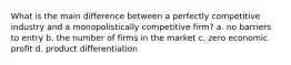 What is the main difference between a perfectly competitive industry and a monopolistically competitive firm? a. no barriers to entry b. the number of firms in the market c. zero economic profit d. product differentiation