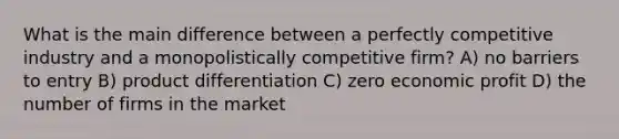 What is the main difference between a perfectly competitive industry and a monopolistically competitive firm? A) no barriers to entry B) product differentiation C) zero economic profit D) the number of firms in the market