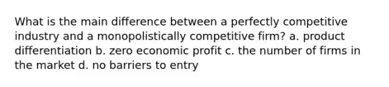 What is the main difference between a perfectly competitive industry and a monopolistically competitive firm? a. product differentiation b. zero economic profit c. the number of firms in the market d. no barriers to entry