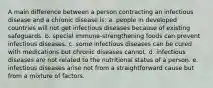 A main difference between a person contracting an infectious disease and a chronic disease is: a. people in developed countries will not get infectious diseases because of existing safeguards. b. special immune-strengthening foods can prevent infectious diseases. c. some infectious diseases can be cured with medications but chronic diseases cannot. d. infectious diseases are not related to the nutritional status of a person. e. infectious diseases arise not from a straightforward cause but from a mixture of factors.