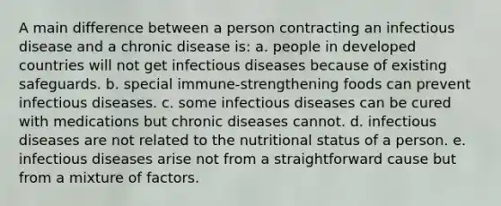 A main difference between a person contracting an infectious disease and a chronic disease is: a. people in developed countries will not get infectious diseases because of existing safeguards. b. special immune-strengthening foods can prevent infectious diseases. c. some infectious diseases can be cured with medications but chronic diseases cannot. d. infectious diseases are not related to the nutritional status of a person. e. infectious diseases arise not from a straightforward cause but from a mixture of factors.