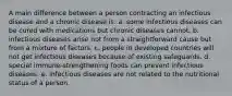 ​A main difference between a person contracting an infectious disease and a chronic disease is: a. ​some infectious diseases can be cured with medications but chronic diseases cannot. b. ​infectious diseases arise not from a straightforward cause but from a mixture of factors. c. ​people in developed countries will not get infectious diseases because of existing safeguards. d. ​special immune-strengthening foods can prevent infectious diseases. e. ​infectious diseases are not related to the nutritional status of a person.