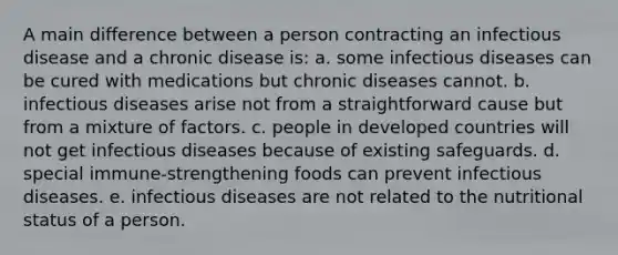 ​A main difference between a person contracting an infectious disease and a chronic disease is: a. ​some infectious diseases can be cured with medications but chronic diseases cannot. b. ​infectious diseases arise not from a straightforward cause but from a mixture of factors. c. ​people in developed countries will not get infectious diseases because of existing safeguards. d. ​special immune-strengthening foods can prevent infectious diseases. e. ​infectious diseases are not related to the nutritional status of a person.