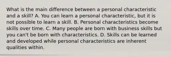 What is the main difference between a personal characteristic and a skill? A. You can learn a personal characteristic, but it is not possible to learn a skill. B. Personal characteristics become skills over time. C. Many people are born with business skills but you can't be born with characteristics. D. Skills can be learned and developed while personal characteristics are inherent qualities within.