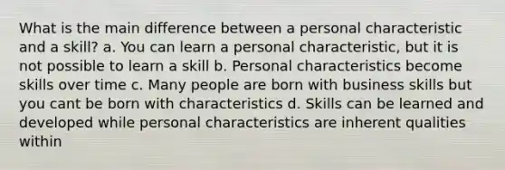 What is the main difference between a personal characteristic and a skill? a. You can learn a personal characteristic, but it is not possible to learn a skill b. Personal characteristics become skills over time c. Many people are born with business skills but you cant be born with characteristics d. Skills can be learned and developed while personal characteristics are inherent qualities within