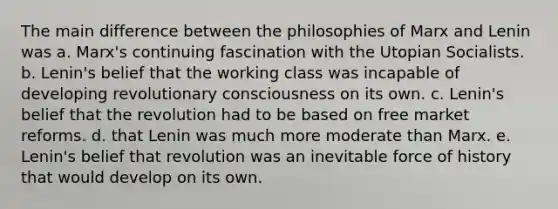 The main difference between the philosophies of Marx and Lenin was a. Marx's continuing fascination with the Utopian Socialists. b. Lenin's belief that the working class was incapable of developing revolutionary consciousness on its own. c. Lenin's belief that the revolution had to be based on free market reforms. d. that Lenin was much more moderate than Marx. e. Lenin's belief that revolution was an inevitable force of history that would develop on its own.