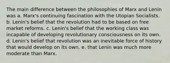 The main difference between the philosophies of Marx and Lenin was a. Marx's continuing fascination with the Utopian Socialists. b. Lenin's belief that the revolution had to be based on free market reforms. c. Lenin's belief that the working class was incapable of developing revolutionary consciousness on its own. d. Lenin's belief that revolution was an inevitable force of history that would develop on its own. e. that Lenin was much more moderate than Marx.