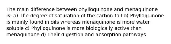 The main difference between phylloquinone and menaquinone is: a) The degree of saturation of the carbon tail b) Phylloquinone is mainly found in oils whereas menaquinone is more water soluble c) Phylloquinone is more biologically active than menaquinone d) Their digestion and absorption pathways