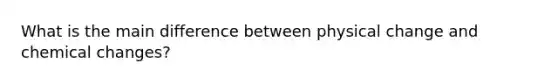 What is the main difference between physical change and chemical changes?