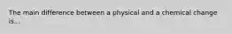 The main difference between a physical and a chemical change is...