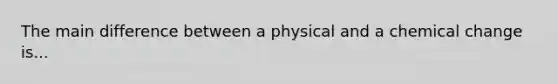 The main difference between a physical and a chemical change is...