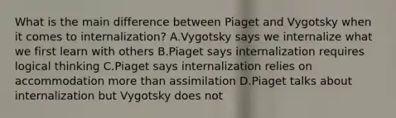 What is the main difference between Piaget and Vygotsky when it comes to internalization? A.Vygotsky says we internalize what we first learn with others B.Piaget says internalization requires logical thinking C.Piaget says internalization relies on accommodation more than assimilation D.Piaget talks about internalization but Vygotsky does not