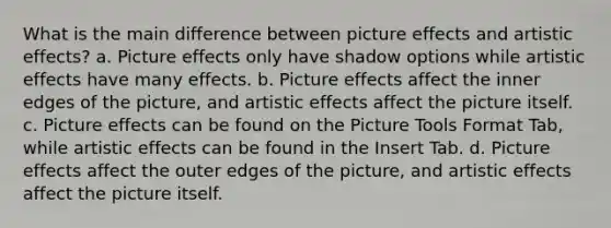 What is the main difference between picture effects and artistic effects? a. Picture effects only have shadow options while artistic effects have many effects. b. Picture effects affect the inner edges of the picture, and artistic effects affect the picture itself. c. Picture effects can be found on the Picture Tools Format Tab, while artistic effects can be found in the Insert Tab. d. Picture effects affect the outer edges of the picture, and artistic effects affect the picture itself.