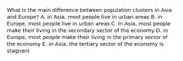 What is the main difference between population clusters in Asia and Europe? A. in Asia, most people live in urban areas B. in Europe, most people live in urban areas C. in Asia, most people make their living in the secondary sector of the economy D. in Europe, most people make their living in the primary sector of the economy E. in Asia, the tertiary sector of the economy is stagnant